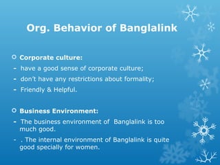 Org. Behavior of Banglalink
 Corporate culture:
- have a good sense of corporate culture;
- don’t have any restrictions about formality;
- Friendly & Helpful.
 Business Environment:
- The business environment of Banglalink is too
much good.
- . The internal environment of Banglalink is quite
good specially for women.
 