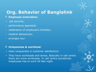 Org. Behavior of Banglalink
 Employee motivation:
- job security;
- performance appraisal;
- celebration of employee’s birthday;
- medical allowances;
- arranges tour
 Uniqueness & workload:
- main uniqueness is customer satisfaction;
- They have workloads and stress. Basically in call centre
there are more workloads. In call centre sometimes
employees has to work till late night.
 
