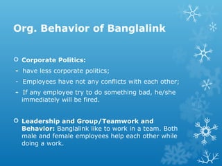 Org. Behavior of Banglalink
 Corporate Politics:
- have less corporate politics;
- Employees have not any conflicts with each other;
- If any employee try to do something bad, he/she
immediately will be fired.
 Leadership and Group/Teamwork and
Behavior: Banglalink like to work in a team. Both
male and female employees help each other while
doing a work.
 