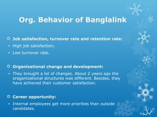 Org. Behavior of Banglalink
 Job satisfaction, turnover rate and retention rate:
- High job satisfaction;
- Low turnover rate.
 Organizational change and development:
- They brought a lot of changes. About 2 years ago the
oraganizational structures was different. Besides, they
have achieved their customer satisfaction.
 Career opportunity:
- Internal employees get more priorities than outside
candidates.
 