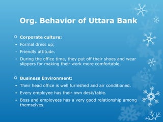 Org. Behavior of Uttara Bank
 Corporate culture:
- Formal dress up;
- Friendly attitude.
- During the office time, they put off their shoes and wear
slippers for making their work more comfortable.
 Business Environment:
- Their head office is well furnished and air conditioned.
- Every employee has their own desk/table.
- Boss and employees has a very good relationship among
themselves.
 