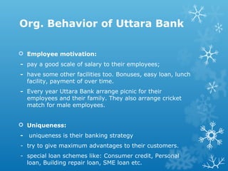 Org. Behavior of Uttara Bank
 Employee motivation:
- pay a good scale of salary to their employees;
- have some other facilities too. Bonuses, easy loan, lunch
facility, payment of over time.
- Every year Uttara Bank arrange picnic for their
employees and their family. They also arrange cricket
match for male employees.
 Uniqueness:
- uniqueness is their banking strategy
- try to give maximum advantages to their customers.
- special loan schemes like: Consumer credit, Personal
loan, Building repair loan, SME loan etc.
 