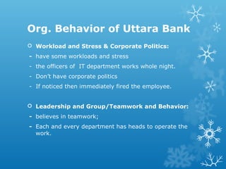 Org. Behavior of Uttara Bank
 Workload and Stress & Corporate Politics:
- have some workloads and stress
- the officers of IT department works whole night.
- Don’t have corporate politics
- If noticed then immediately fired the employee.
 Leadership and Group/Teamwork and Behavior:
- believes in teamwork;
- Each and every department has heads to operate the
work.
 