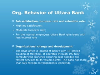 Org. Behavior of Uttara Bank
 Job satisfaction, turnover rate and retention rate:
- High job satisfaction;
- Moderate turnover rate;
- For the internal employees Uttara Bank give loans with
less interest rate
 Organizational change and development:
- The head office is located at Bank’s own 18-storied
building at Motijheel, It operates through 199 fully
computerized branches ensuring best possible and
fastest services to its valued clients, The bank has more
than 600 foreign correspondents worldwide.
 