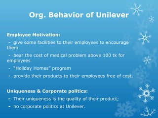 Org. Behavior of Unilever
Employee Motivation:
- give some facilities to their employees to encourage
them
- bear the cost of medical problem above 100 tk for
employees
- “Holiday Homes” program
- provide their products to their employees free of cost.
Uniqueness & Corporate politics:
- Their uniqueness is the quality of their product;
- no corporate politics at Unilever.
 