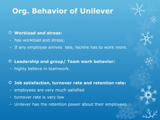Org. Behavior of Unilever
 Workload and stress:
- has workload and stress;
- If any employee arrives late, he/she has to work more.
 Leadership and group/ Team work behavior:
- highly believe in teamwork.
 Job satisfaction, turnover rate and retention rate:
- employees are very much satisfied
- turnover rate is very low
- Unilever has the retention power about their employees.
 
