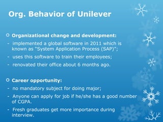 Org. Behavior of Unilever
 Organizational change and development:
- implemented a global software in 2011 which is
known as “System Application Process (SAP)”;
- uses this software to train their employees;
- renovated their office about 6 months ago.
 Career opportunity:
- no mandatory subject for doing major;
- Anyone can apply for job if he/she has a good number
of CGPA.
- Fresh graduates get more importance during
interview.
 