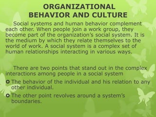 ORGANIZATIONAL
BEHAVIOR AND CULTURE
Social systems and human behavior complement
each other. When people join a work group, they
become part of the organization’s social system. It is
the medium by which they relate themselves to the
world of work. A social system is a complex set of
human relationships interacting in various ways.
There are two points that stand out in the complex
interactions among people in a social system
 The behavior of the individual and his relation to any
other individual.
 The other point revolves around a system’s
boundaries.
 