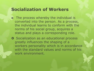 Socialization of Workers
 The process whereby the individual is
converted into the person. As a process,
the individual learns to conform with the
norms of his social group, acquires a
status and plays a corresponding role.
 Socialization as an educational process
greatly influences the shaping of a
workers personality which is in accordance
with the standard values and norms of his
work environment.
 