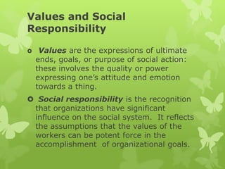Values and Social
Responsibility
 Values are the expressions of ultimate
ends, goals, or purpose of social action:
these involves the quality or power
expressing one’s attitude and emotion
towards a thing.
 Social responsibility is the recognition
that organizations have significant
influence on the social system. It reflects
the assumptions that the values of the
workers can be potent force in the
accomplishment of organizational goals.
 