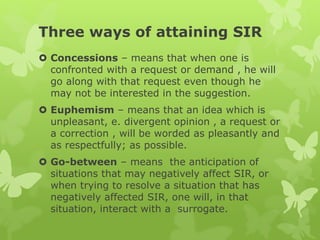Three ways of attaining SIR
 Concessions – means that when one is
confronted with a request or demand , he will
go along with that request even though he
may not be interested in the suggestion.
 Euphemism – means that an idea which is
unpleasant, e. divergent opinion , a request or
a correction , will be worded as pleasantly and
as respectfully; as possible.
 Go-between – means the anticipation of
situations that may negatively affect SIR, or
when trying to resolve a situation that has
negatively affected SIR, one will, in that
situation, interact with a surrogate.
 
