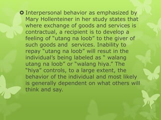  Interpersonal behavior as emphasized by
Mary Hollenteiner in her study states that
where exchange of goods and services is
contractual, a recipient is to develop a
feeling of “utang na loob” to the giver of
such goods and services. Inability to
repay “utang na loob” will resut in the
individual’s being labeled as “ walang
utang na loob” or “walang hiya.” The
“hiya” controls, to a large extent, the
behavior of the individual and most likely
is generally dependent on what others will
think and say.
 