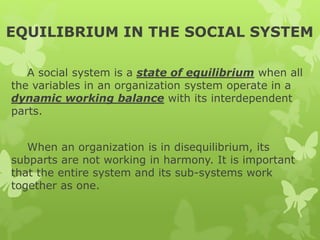 EQUILIBRIUM IN THE SOCIAL SYSTEM
A social system is a state of equilibrium when all
the variables in an organization system operate in a
dynamic working balance with its interdependent
parts.
When an organization is in disequilibrium, its
subparts are not working in harmony. It is important
that the entire system and its sub-systems work
together as one.
 