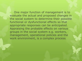 One major function of management is to
evaluate the actual and proposed changes in
the social system to determine their possible
functional or dysfunctional effects so that
appropriate responses can be anticipated.
Appraising the probable effects on various
groups in the social system e.g. workers,
management, operational policies and the
work environment, is a complex process.
 
