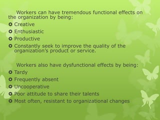 Workers can have tremendous functional effects on
the organization by being:
 Creative
 Enthusiastic
 Productive
 Constantly seek to improve the quality of the
organization’s product or service.
Workers also have dysfunctional effects by being:
 Tardy
 Frequently absent
 Uncooperative
 Poor attitude to share their talents
 Most often, resistant to organizational changes
 
