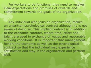 For workers to be functional they need to receive
clear expectations and promises of rewards and
commitment towards the goals of the organization.
Any individual who joins an organization, makes
an unwritten psychological contract although he is not
aware of doing so. This implied contract is in addition
to the economic contract, where time, effort and
talent are used in exchange of wages and reasonable
working conditions. It is important that management
honors the economic as well as the psychological
contract so that the individual may experience
satisfaction and stay in the organization and perform
well.
 