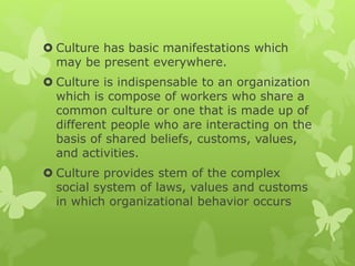  Culture has basic manifestations which
may be present everywhere.
 Culture is indispensable to an organization
which is compose of workers who share a
common culture or one that is made up of
different people who are interacting on the
basis of shared beliefs, customs, values,
and activities.
 Culture provides stem of the complex
social system of laws, values and customs
in which organizational behavior occurs
 