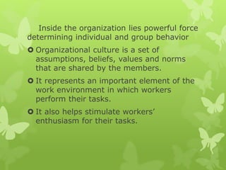 Inside the organization lies powerful force
determining individual and group behavior
 Organizational culture is a set of
assumptions, beliefs, values and norms
that are shared by the members.
 It represents an important element of the
work environment in which workers
perform their tasks.
 It also helps stimulate workers’
enthusiasm for their tasks.
 