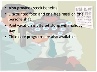 • Also provides stock benefits. 
• Discounted food and one free meal on one 
persons shift. 
• Paid vacation is offered along with holiday 
pay. 
• Child care programs are also available. 
 