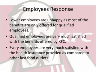 Employees Response 
• Lower employees are unhappy as most of the 
benefits are only offered for qualified 
employees. 
• Qualified employees are very much satisfied 
with the benefits offered by KFC. 
• Every employees are very much satisfied with 
the health insurance provided as compared to 
other fast food outlets. 
 