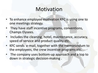 Motivation 
• To enhance employee motivation KFC is using one to 
one meetings strategy. 
• They have staff incentive programs, conventions, 
Champs Elysees. 
• Includes the cleaning, hotel, maintenance, accuracy, 
speed of service and product quality etc. 
• KFC sends e-mail, together with the memorandum to 
the employees, the crew incentive programs etc. 
• The company uses bottom-up approach and a top to 
down in strategic decision-making . 
 
