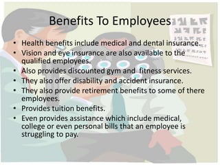 Benefits To Employees 
• Health benefits include medical and dental insurance. 
• Vision and eye insurance are also available to the 
qualified employees. 
• Also provides discounted gym and fitness services. 
• They also offer disability and accident insurance. 
• They also provide retirement benefits to some of there 
employees. 
• Provides tuition benefits. 
• Even provides assistance which include medical, 
college or even personal bills that an employee is 
struggling to pay. 
 