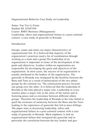Organizational Behavior Case Study on Leadership
Name: Tan Yee Li Fiona
Student ID: S3447594
Course: RMIT Business (Management)
Leadership, ethics and organizational failure in a post-colonial
context: a case study of genocide in Rwanda.
Introduction
Groups, teams and states are major characteristics of
organizational life. It is believed that majority of the
organization’s practices need a lot of coordination through
working as a team and a group.The leadership of an
organization is important in terms of the development of the
goals and objectives. Leaders within an organization are
responsible for developing the goals and objectives of the
organization. In most cases, the success of an organization is
usually attributed to the leaders of the organization. The
genocide in Rwanda was instigated by the hostility between the
Hutu and Tutsi as a result of polarization of the two ethnic
groups by the colonial era. The colonization process favored
one group over the other. It is believed that the leadership of
Rwanda at the time played a major role. Leadership in every
country plays a major role in the unity of the nation and in
fostering peace and co-existence between different ethnic
groups. Therefore the leadership of Rwanda at the time failed to
quell the existence of animosity between the Hutu and the Tutsi
leading to the experience of genocide that led to mass killings.
The paper aims at discussing leadership, ethics and
organizational failure in a post-colonial context with a case
study of genocide in Rwanda. Main emphasis is laid on
organizational failure that instigated the genocide and in
particular the correlation between the key leaders and geo-
 