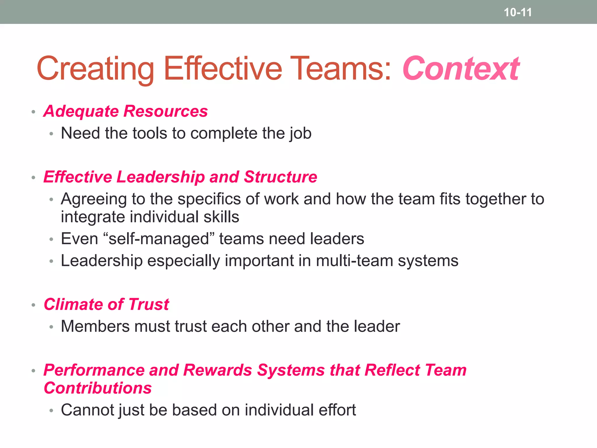 10-11

Creating Effective Teams: Context
• Adequate Resources
• Need the tools to complete the job
• Effective Leadership and Structure
• Agreeing to the specifics of work and how the team fits together to

integrate individual skills
• Even “self-managed” teams need leaders
• Leadership especially important in multi-team systems
• Climate of Trust
• Members must trust each other and the leader
• Performance and Rewards Systems that Reflect Team

Contributions
• Cannot just be based on individual effort

 