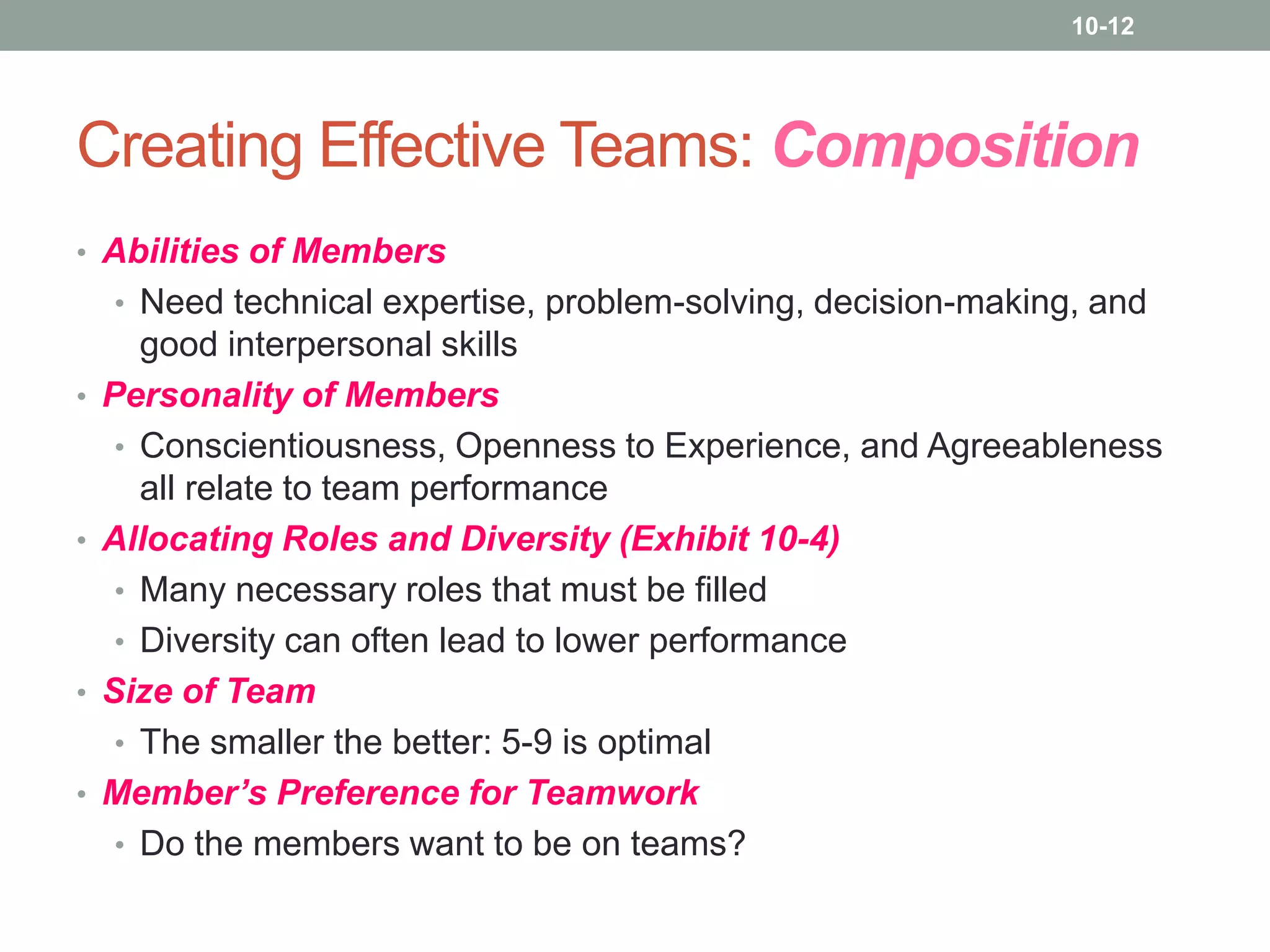 10-12

Creating Effective Teams: Composition
• Abilities of Members
• Need technical expertise, problem-solving, decision-making, and
•

•

•
•

good interpersonal skills
Personality of Members
• Conscientiousness, Openness to Experience, and Agreeableness
all relate to team performance
Allocating Roles and Diversity (Exhibit 10-4)
• Many necessary roles that must be filled
• Diversity can often lead to lower performance
Size of Team
• The smaller the better: 5-9 is optimal
Member’s Preference for Teamwork
• Do the members want to be on teams?

 