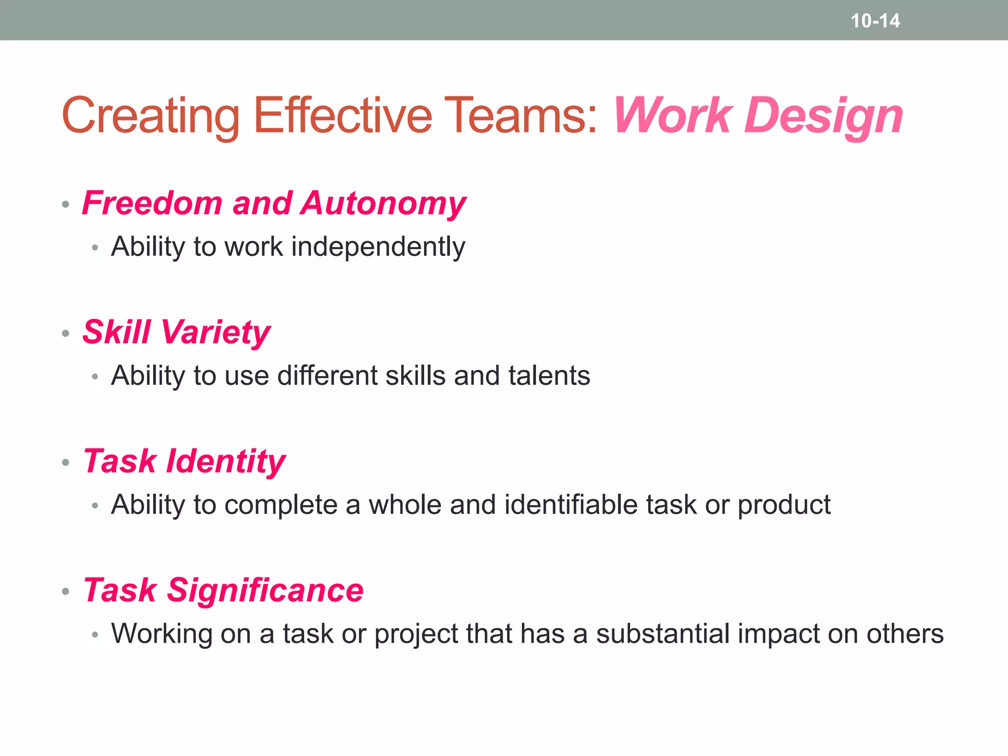 10-14

Creating Effective Teams: Work Design
• Freedom and Autonomy
• Ability to work independently
• Skill Variety
• Ability to use different skills and talents
• Task Identity
• Ability to complete a whole and identifiable task or product
• Task Significance
• Working on a task or project that has a substantial impact on others

 