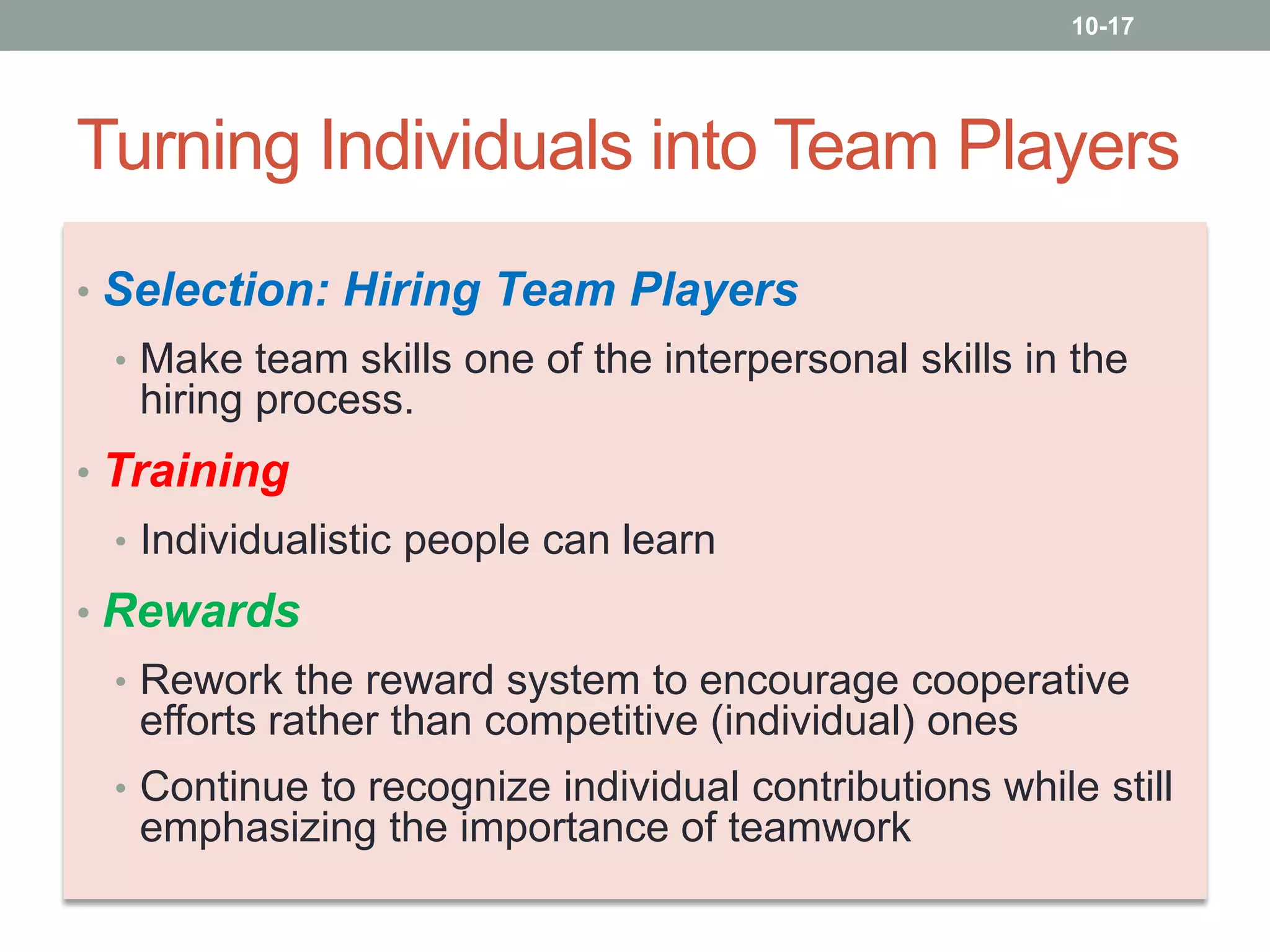 10-17

Turning Individuals into Team Players
• Selection: Hiring Team Players
• Make team skills one of the interpersonal skills in the

hiring process.
• Training
• Individualistic people can learn

• Rewards
• Rework the reward system to encourage cooperative

efforts rather than competitive (individual) ones
• Continue to recognize individual contributions while still

emphasizing the importance of teamwork

 