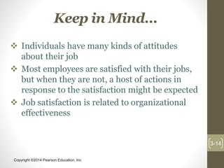 Copyright ©2014 Pearson Education, Inc
Keep in Mind…
 Individuals have many kinds of attitudes
about their job
 Most employees are satisfied with their jobs,
but when they are not, a host of actions in
response to the satisfaction might be expected
 Job satisfaction is related to organizational
effectiveness
3-14
 