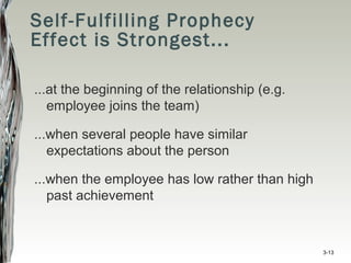 Self-Fulfilling Prophecy
Effect is Strongest...
...at the beginning of the relationship (e.g.
employee joins the team)
...when several people have similar
expectations about the person
...when the employee has low rather than high
past achievement
3-13
 