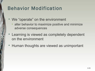 Behavior Modification
 We “operate” on the environment
• alter behavior to maximize positive and minimize
adverse consequences
 Learning is viewed as completely dependent
on the environment
 Human thoughts are viewed as unimportant
3-19
 
