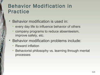 Behavior Modification in
Practice
 Behavior modification is used in:
• every day life to influence behavior of others
• company programs to reduce absenteeism,
improve safety, etc.
 Behavior modification problems include:
• Reward inflation
• Behaviorist philosophy vs. learning through mental
processes
3-23
 