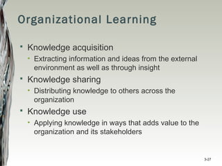 Organizational Learning
 Knowledge acquisition
• Extracting information and ideas from the external
environment as well as through insight
 Knowledge sharing
• Distributing knowledge to others across the
organization
 Knowledge use
• Applying knowledge in ways that adds value to the
organization and its stakeholders
3-27
 