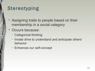 Stereotyping
 Assigning traits to people based on their
membership in a social category
 Occurs because:
• Categorical thinking
• Innate drive to understand and anticipate others’
behavior
• Enhances our self-concept
3-7
 