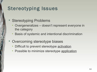 Stereotyping Issues
 Stereotyping Problems
• Overgeneralizes – doesn’t represent everyone in
the category
• Basis of systemic and intentional discrimination
 Overcoming stereotype biases
• Difficult to prevent stereotype activation
• Possible to minimize stereotype application
3-8
 