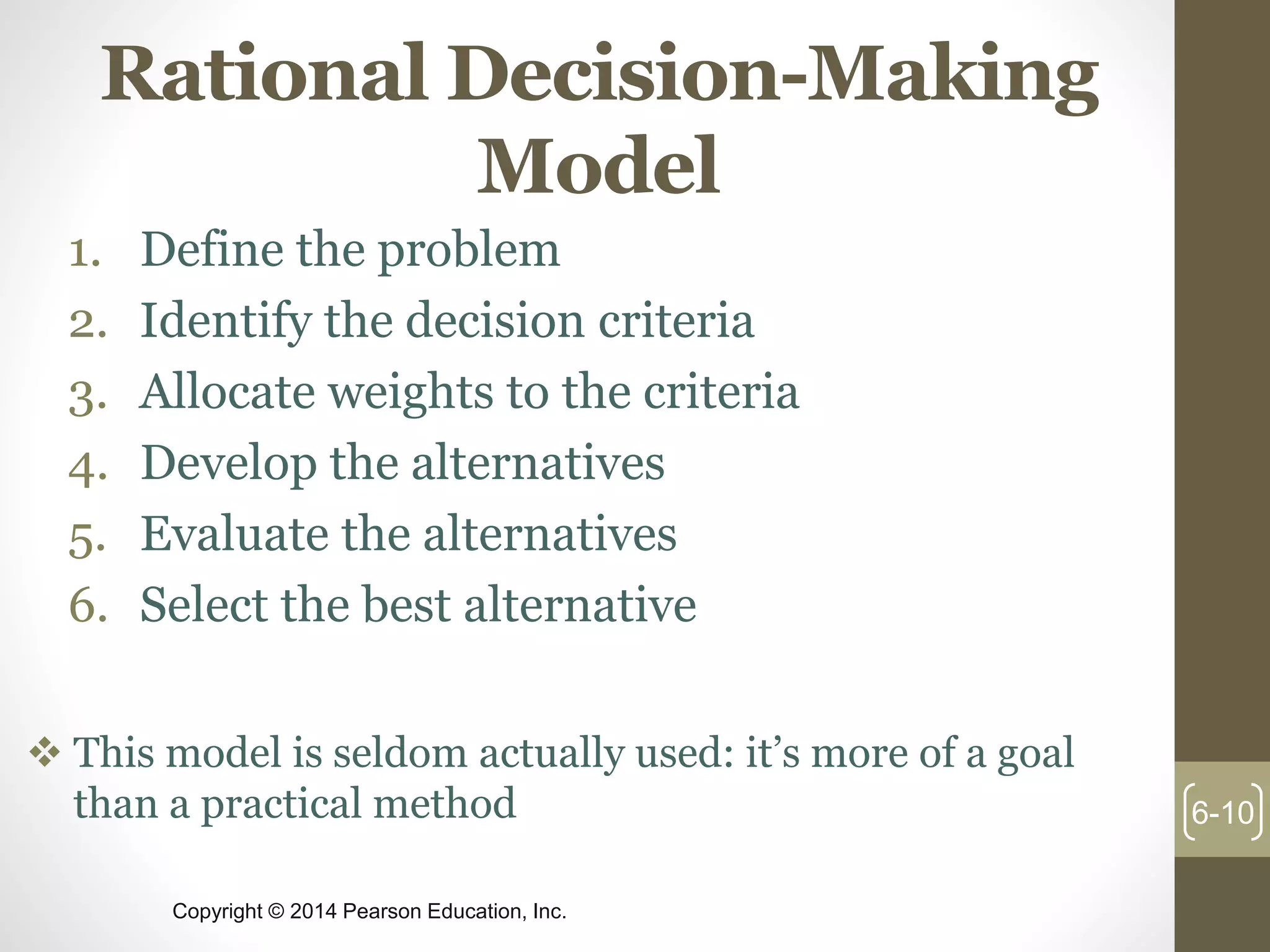 Copyright © 2014 Pearson Education, Inc.
Rational Decision-Making
Model
1. Define the problem
2. Identify the decision criteria
3. Allocate weights to the criteria
4. Develop the alternatives
5. Evaluate the alternatives
6. Select the best alternative
6-10
 This model is seldom actually used: it’s more of a goal
than a practical method
 