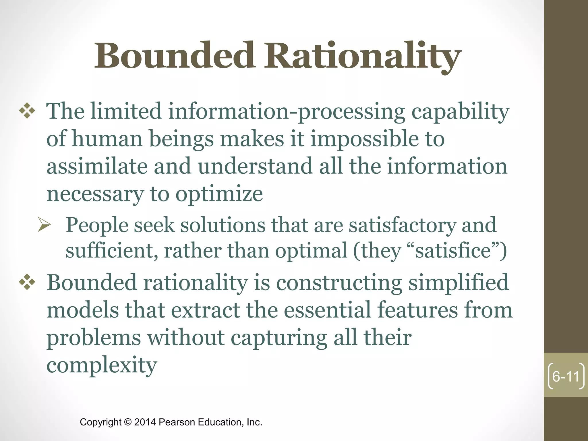Copyright © 2014 Pearson Education, Inc.
Bounded Rationality
 The limited information-processing capability
of human beings makes it impossible to
assimilate and understand all the information
necessary to optimize
 People seek solutions that are satisfactory and
sufficient, rather than optimal (they “satisfice”)
 Bounded rationality is constructing simplified
models that extract the essential features from
problems without capturing all their
complexity 6-11
 