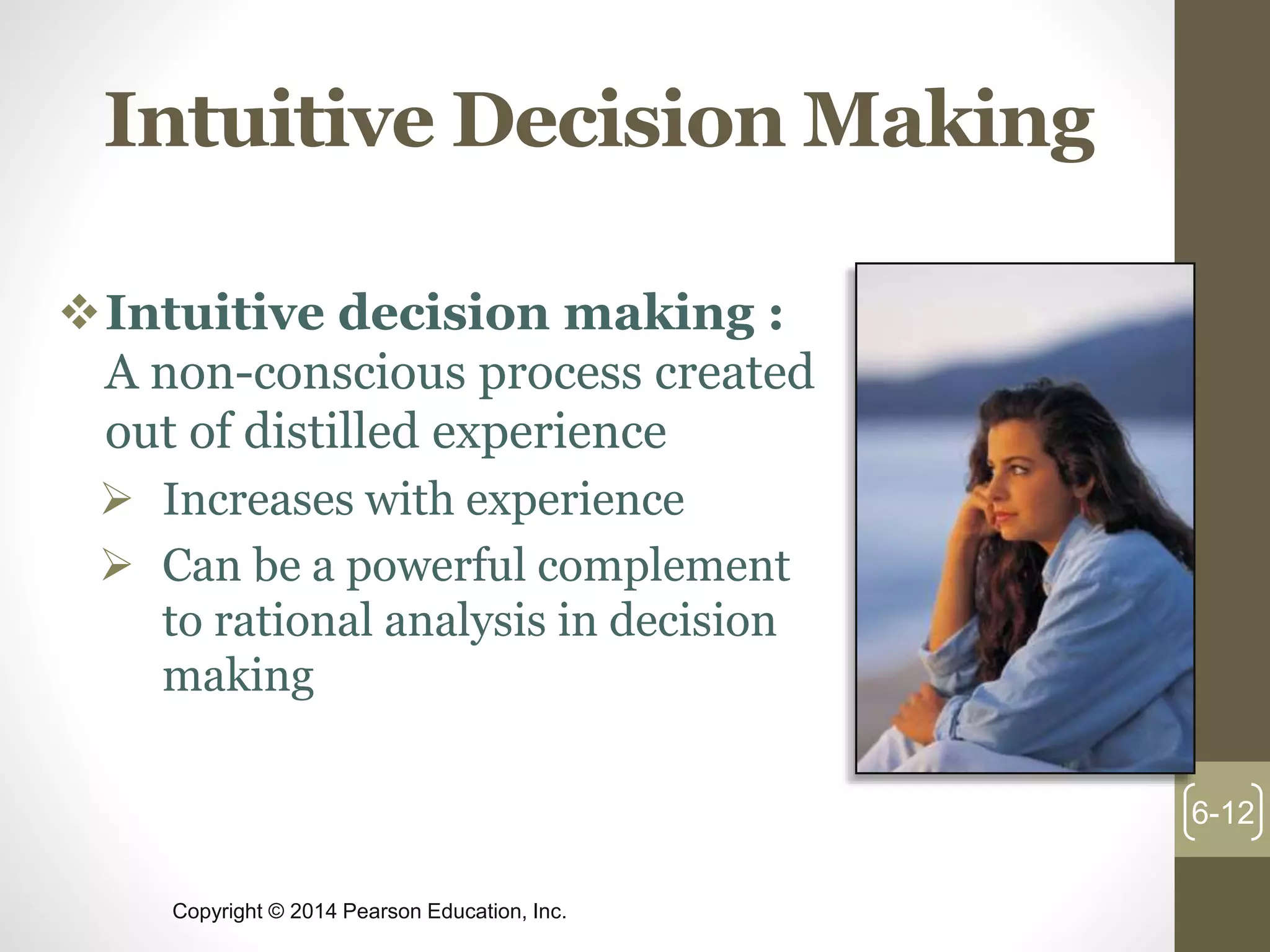 Copyright © 2014 Pearson Education, Inc.
Intuitive Decision Making
Intuitive decision making :
A non-conscious process created
out of distilled experience
 Increases with experience
 Can be a powerful complement
to rational analysis in decision
making
6-12
 
