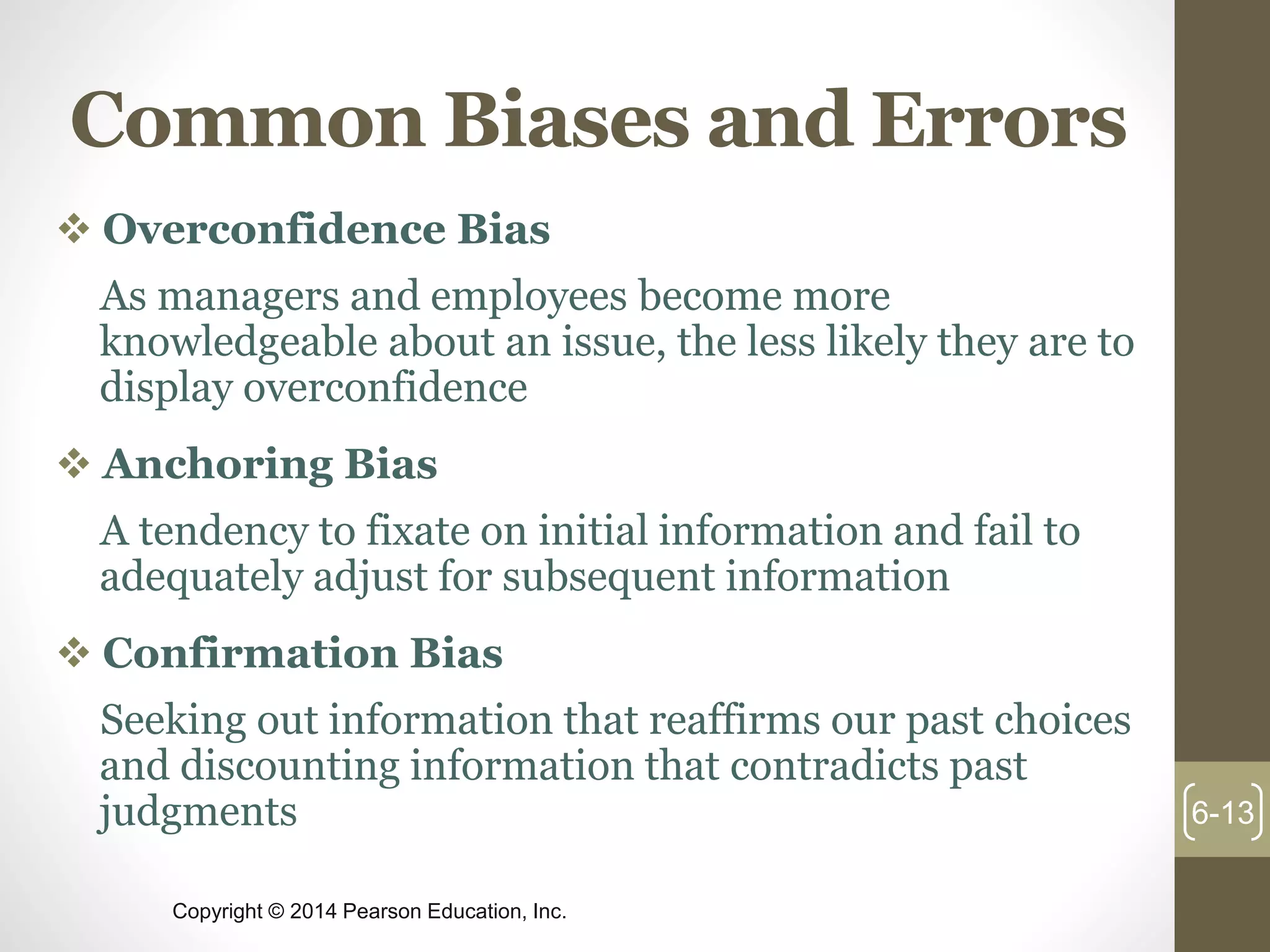 Copyright © 2014 Pearson Education, Inc.
Common Biases and Errors
 Overconfidence Bias
As managers and employees become more
knowledgeable about an issue, the less likely they are to
display overconfidence
 Anchoring Bias
A tendency to fixate on initial information and fail to
adequately adjust for subsequent information
 Confirmation Bias
Seeking out information that reaffirms our past choices
and discounting information that contradicts past
judgments 6-13
 