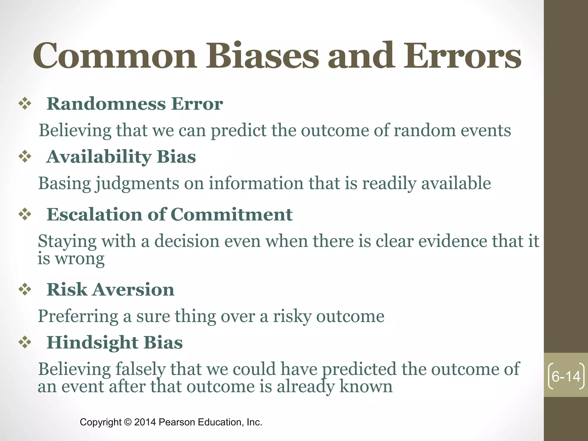Copyright © 2014 Pearson Education, Inc.
Common Biases and Errors
 Randomness Error
Believing that we can predict the outcome of random events
 Availability Bias
Basing judgments on information that is readily available
 Escalation of Commitment
Staying with a decision even when there is clear evidence that it
is wrong
 Risk Aversion
Preferring a sure thing over a risky outcome
 Hindsight Bias
Believing falsely that we could have predicted the outcome of
an event after that outcome is already known
6-14
 