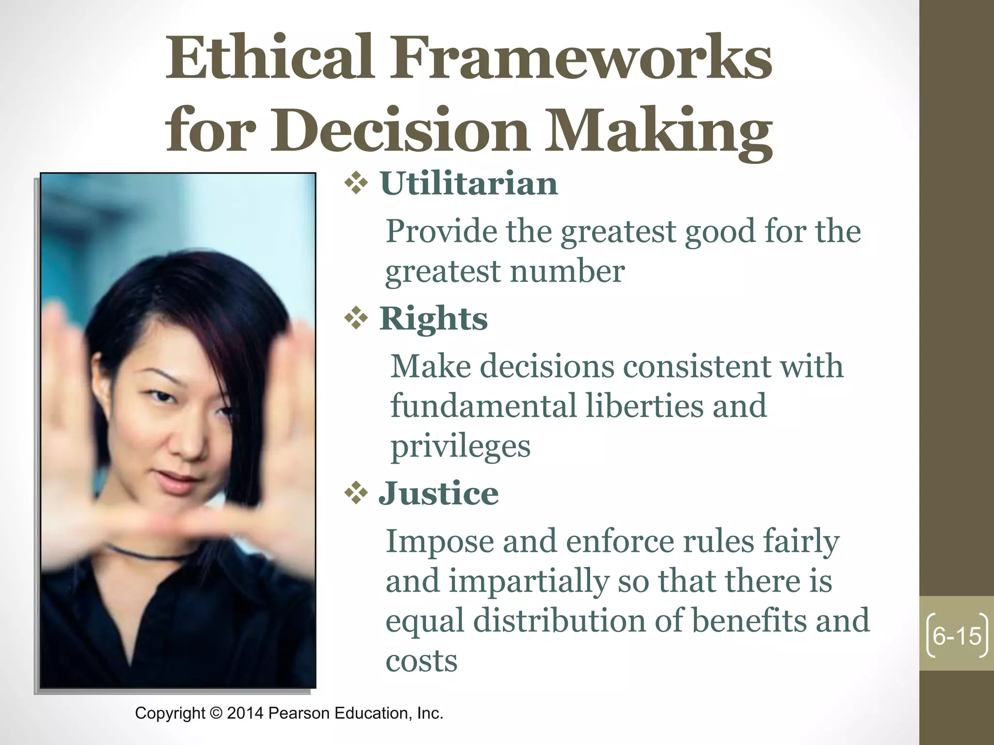 Copyright © 2014 Pearson Education, Inc.
Ethical Frameworks
for Decision Making
 Utilitarian
Provide the greatest good for the
greatest number
 Rights
Make decisions consistent with
fundamental liberties and
privileges
 Justice
Impose and enforce rules fairly
and impartially so that there is
equal distribution of benefits and
costs
6-15
 