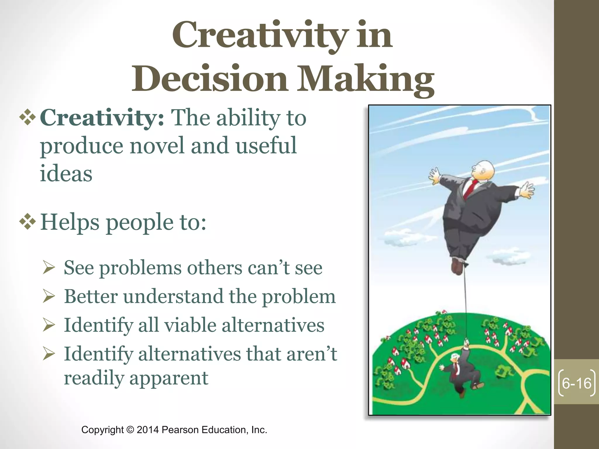 Copyright © 2014 Pearson Education, Inc.
Creativity in
Decision Making
Creativity: The ability to
produce novel and useful
ideas
Helps people to:
 See problems others can’t see
 Better understand the problem
 Identify all viable alternatives
 Identify alternatives that aren’t
readily apparent 6-16
 