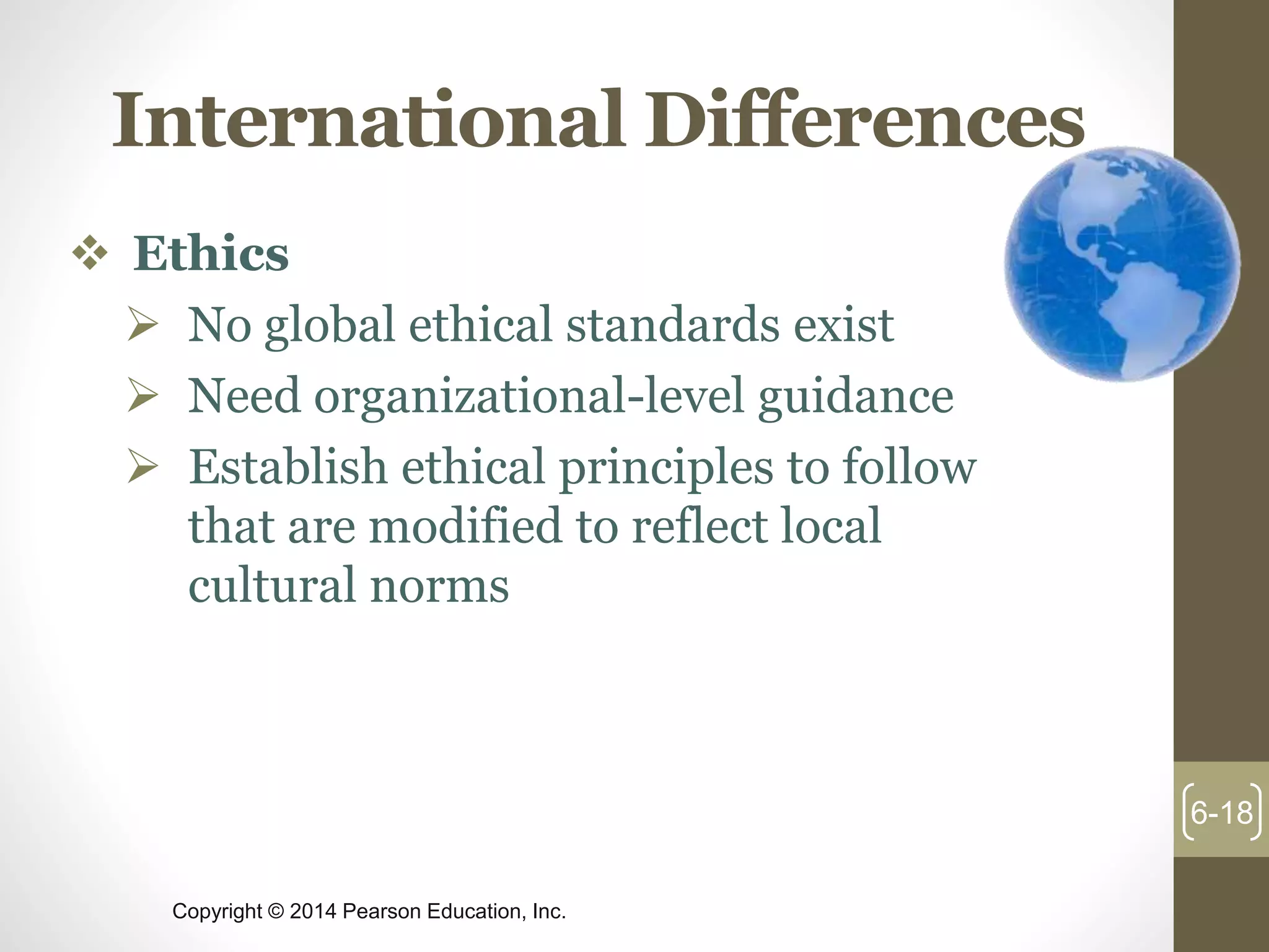 Copyright © 2014 Pearson Education, Inc.
International Differences
 Ethics
 No global ethical standards exist
 Need organizational-level guidance
 Establish ethical principles to follow
that are modified to reflect local
cultural norms
6-18
 