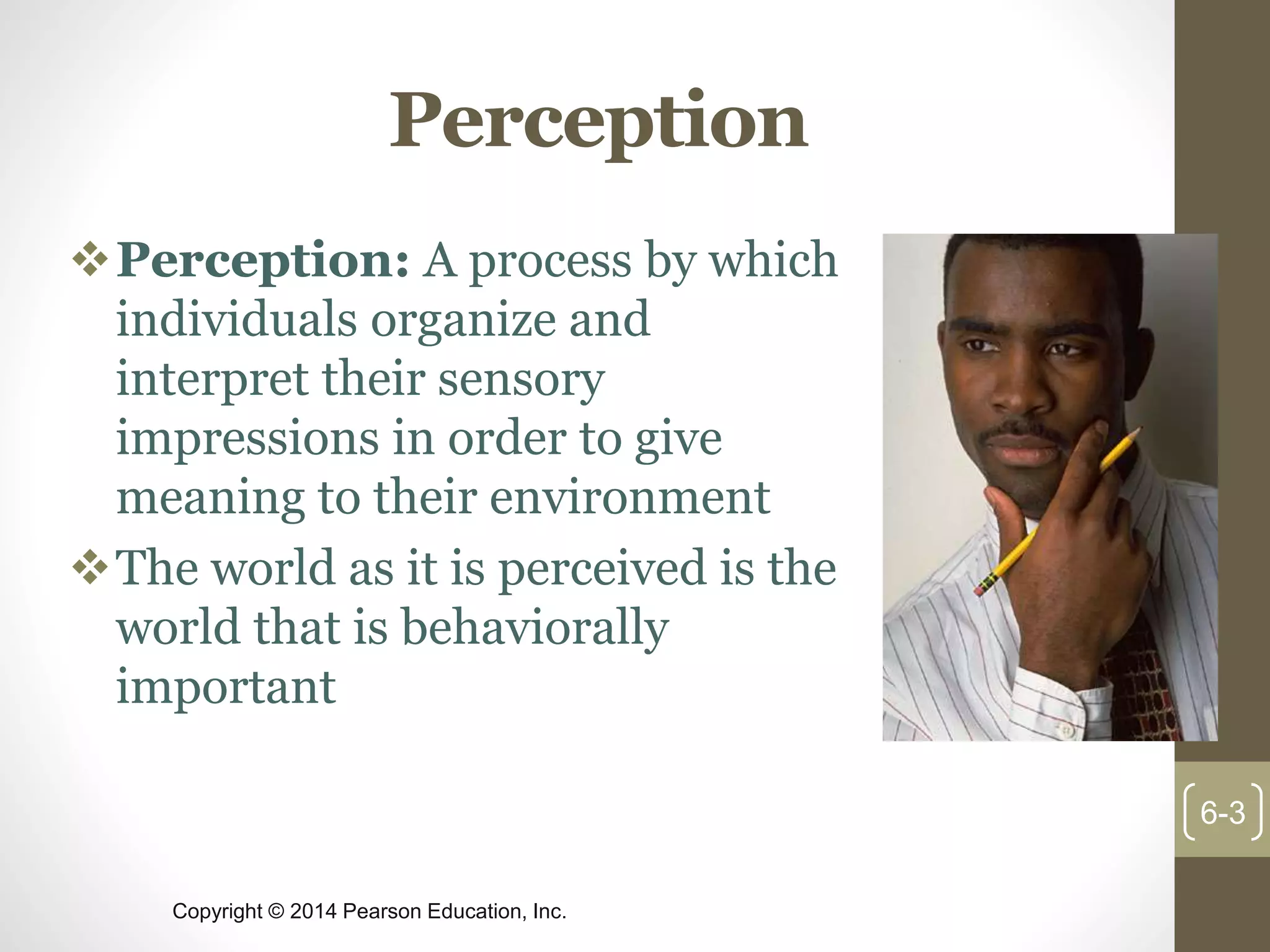 Copyright © 2014 Pearson Education, Inc.
Perception
Perception: A process by which
individuals organize and
interpret their sensory
impressions in order to give
meaning to their environment
The world as it is perceived is the
world that is behaviorally
important
6-3
 