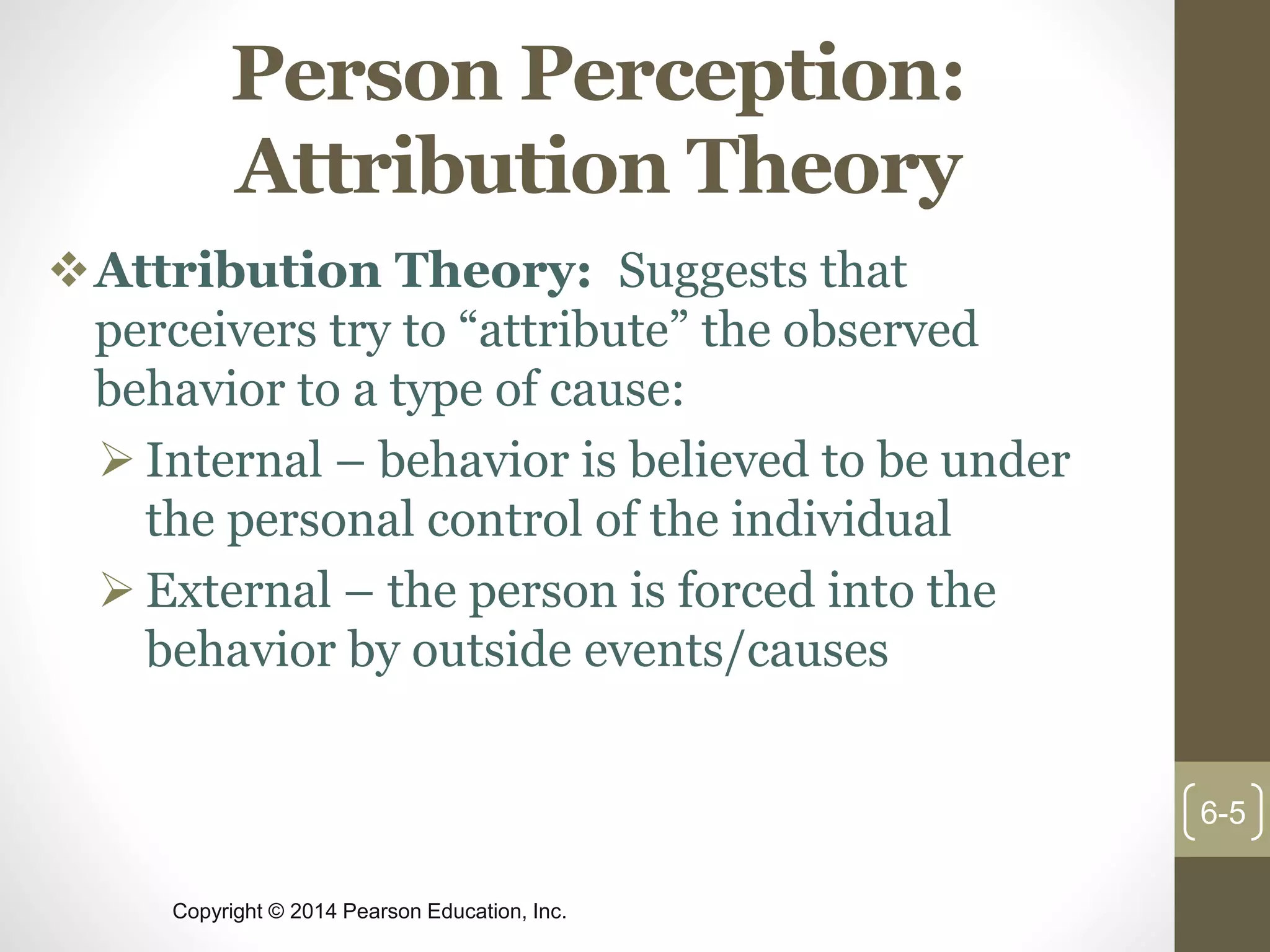 Copyright © 2014 Pearson Education, Inc.
Person Perception:
Attribution Theory
Attribution Theory: Suggests that
perceivers try to “attribute” the observed
behavior to a type of cause:
 Internal – behavior is believed to be under
the personal control of the individual
 External – the person is forced into the
behavior by outside events/causes
6-5
 