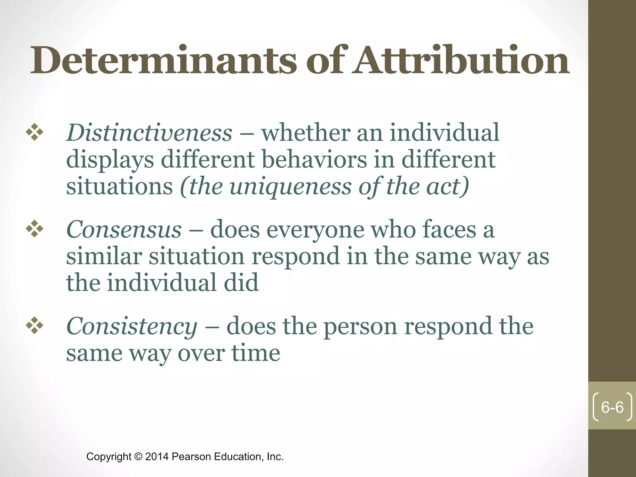 Copyright © 2014 Pearson Education, Inc.
Determinants of Attribution
 Distinctiveness – whether an individual
displays different behaviors in different
situations (the uniqueness of the act)
 Consensus – does everyone who faces a
similar situation respond in the same way as
the individual did
 Consistency – does the person respond the
same way over time
6-6
 