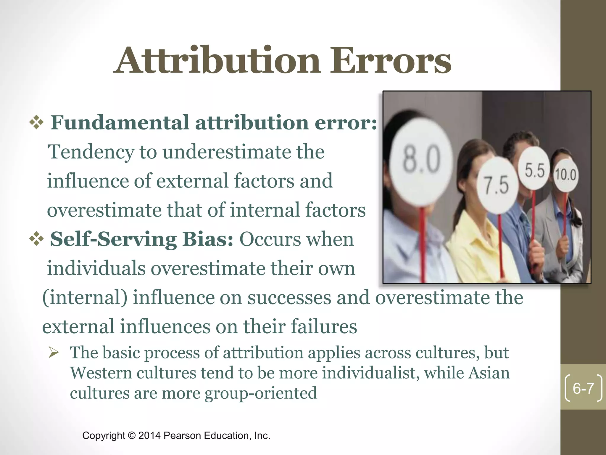 Copyright © 2014 Pearson Education, Inc.
Attribution Errors
 Fundamental attribution error:
Tendency to underestimate the
influence of external factors and
overestimate that of internal factors
 Self-Serving Bias: Occurs when
individuals overestimate their own
(internal) influence on successes and overestimate the
external influences on their failures
 The basic process of attribution applies across cultures, but
Western cultures tend to be more individualist, while Asian
cultures are more group-oriented 6-7
 